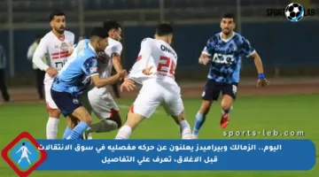 اليوم.. الزمالك وبيراميدز يعلنون عن حركة مفصلية في سوق الانتقالات قبل الإغلاق، تعرف على التفاصيل